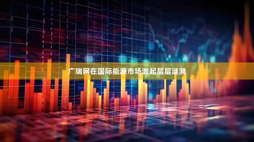广瑞网在国际能源市场激起层层涟漪