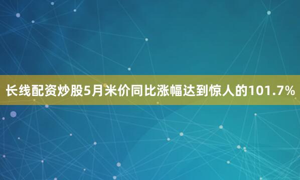 长线配资炒股5月米价同比涨幅达到惊人的101.7%