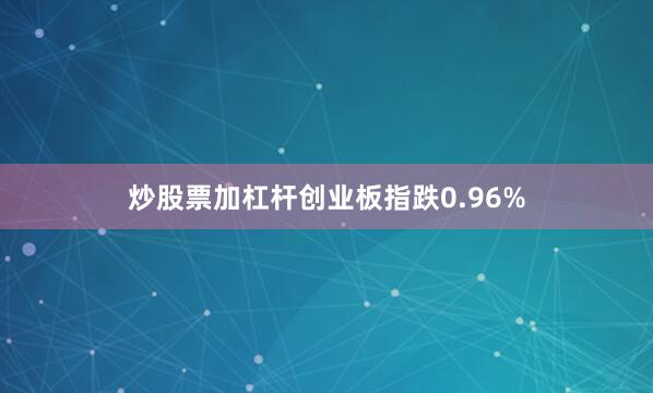 炒股票加杠杆创业板指跌0.96%