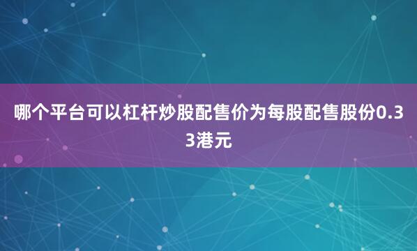 哪个平台可以杠杆炒股配售价为每股配售股份0.33港元