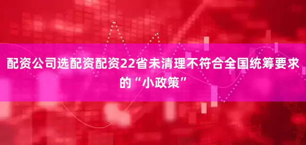 配资公司选配资配资22省未清理不符合全国统筹要求的“小政策”