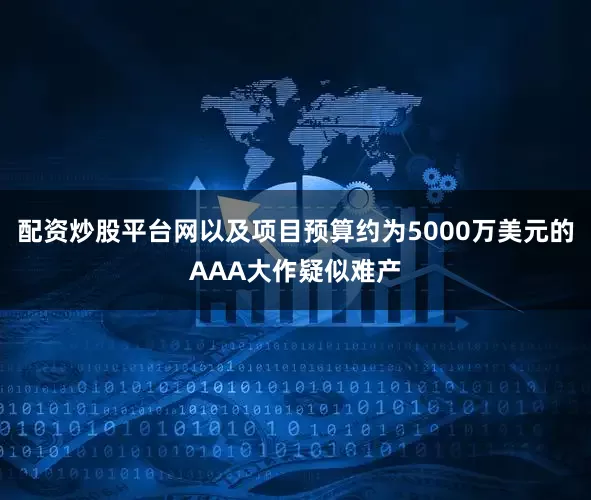 配资炒股平台网以及项目预算约为5000万美元的AAA大作疑似难产
