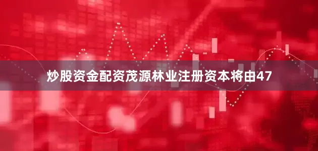 炒股资金配资茂源林业注册资本将由47