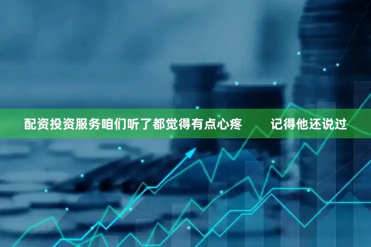 配资投资服务咱们听了都觉得有点心疼        记得他还说过