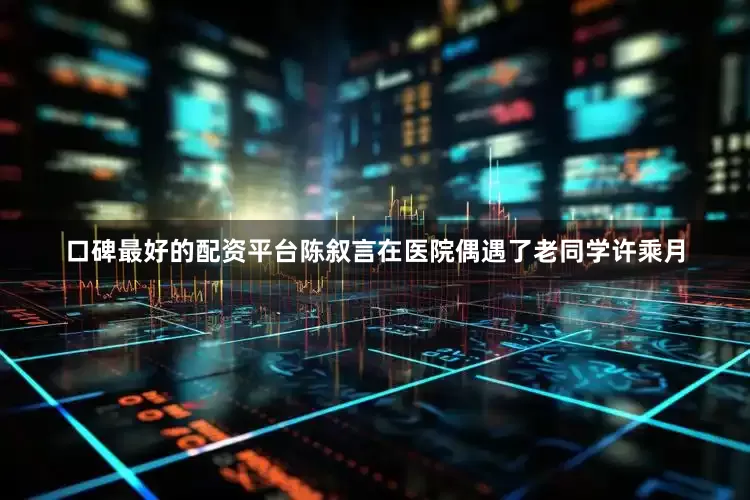 口碑最好的配资平台陈叙言在医院偶遇了老同学许乘月
